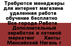 Требуются менеджеры для интернет магазина, удаленная работа, обучение бесплатно, - Все города Работа » Дополнительный заработок и сетевой маркетинг   . Ханты-Мансийский,Нягань г.